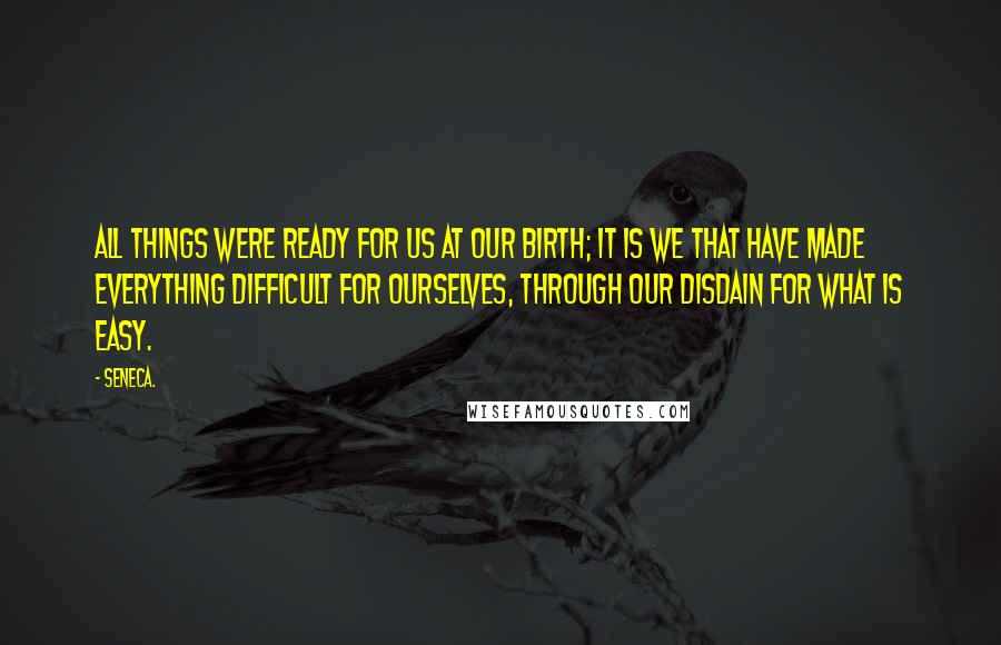 Seneca. Quotes: All things were ready for us at our birth; it is we that have made everything difficult for ourselves, through our disdain for what is easy.