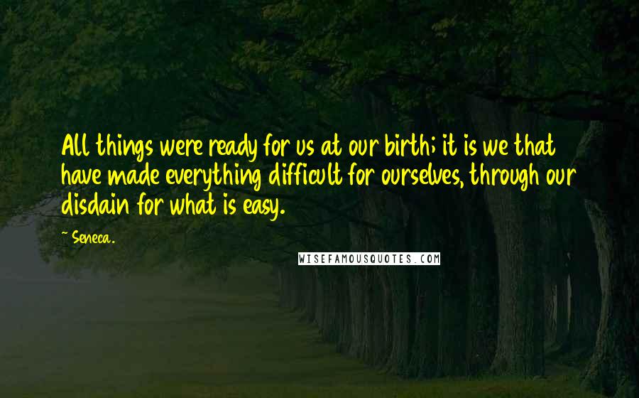 Seneca. Quotes: All things were ready for us at our birth; it is we that have made everything difficult for ourselves, through our disdain for what is easy.