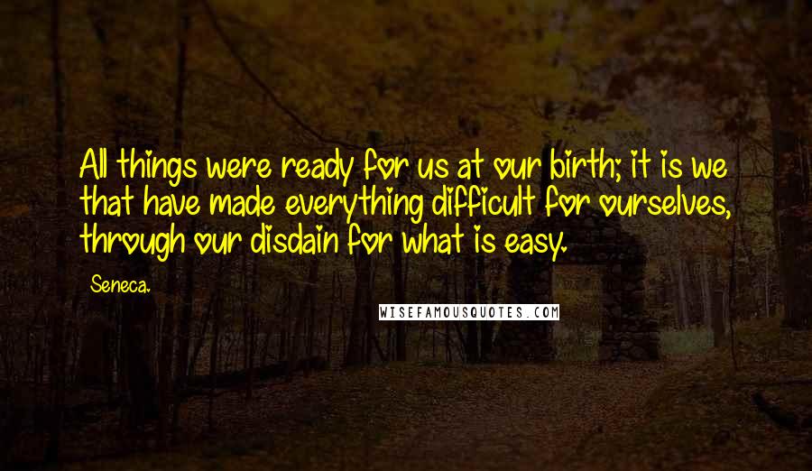 Seneca. Quotes: All things were ready for us at our birth; it is we that have made everything difficult for ourselves, through our disdain for what is easy.