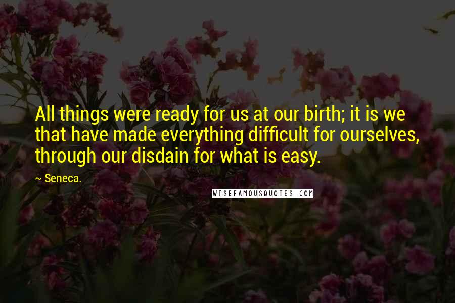 Seneca. Quotes: All things were ready for us at our birth; it is we that have made everything difficult for ourselves, through our disdain for what is easy.
