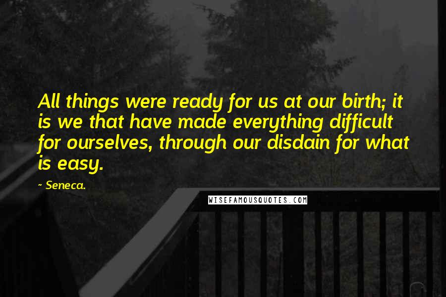 Seneca. Quotes: All things were ready for us at our birth; it is we that have made everything difficult for ourselves, through our disdain for what is easy.