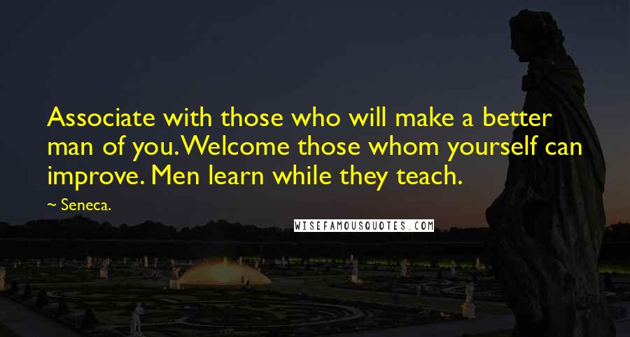 Seneca. Quotes: Associate with those who will make a better man of you. Welcome those whom yourself can improve. Men learn while they teach.