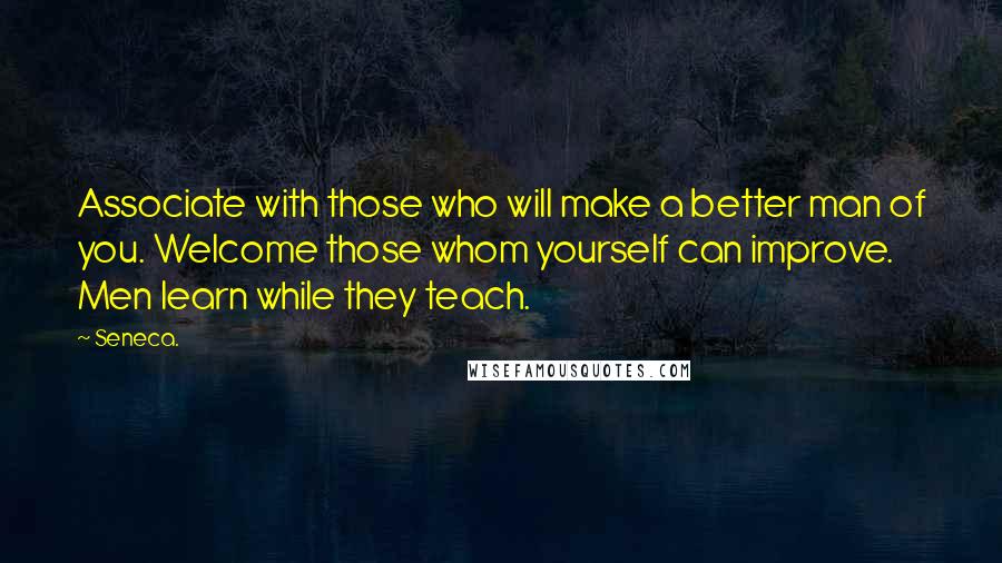 Seneca. Quotes: Associate with those who will make a better man of you. Welcome those whom yourself can improve. Men learn while they teach.