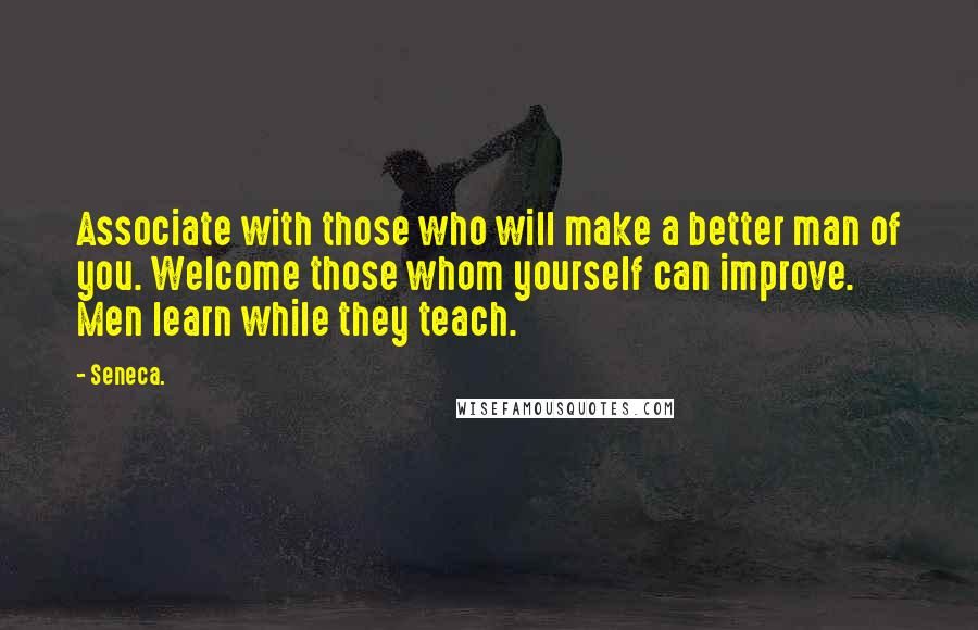 Seneca. Quotes: Associate with those who will make a better man of you. Welcome those whom yourself can improve. Men learn while they teach.