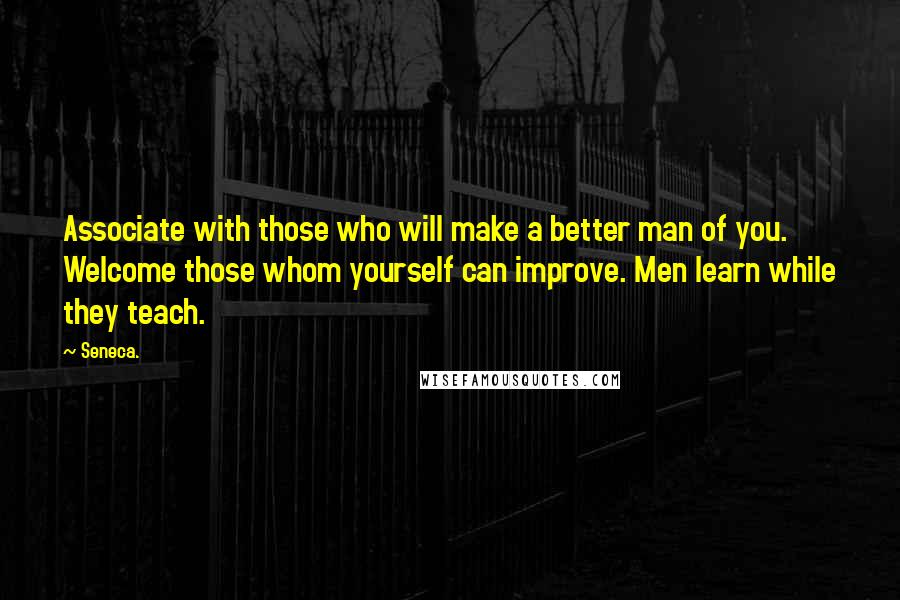 Seneca. Quotes: Associate with those who will make a better man of you. Welcome those whom yourself can improve. Men learn while they teach.