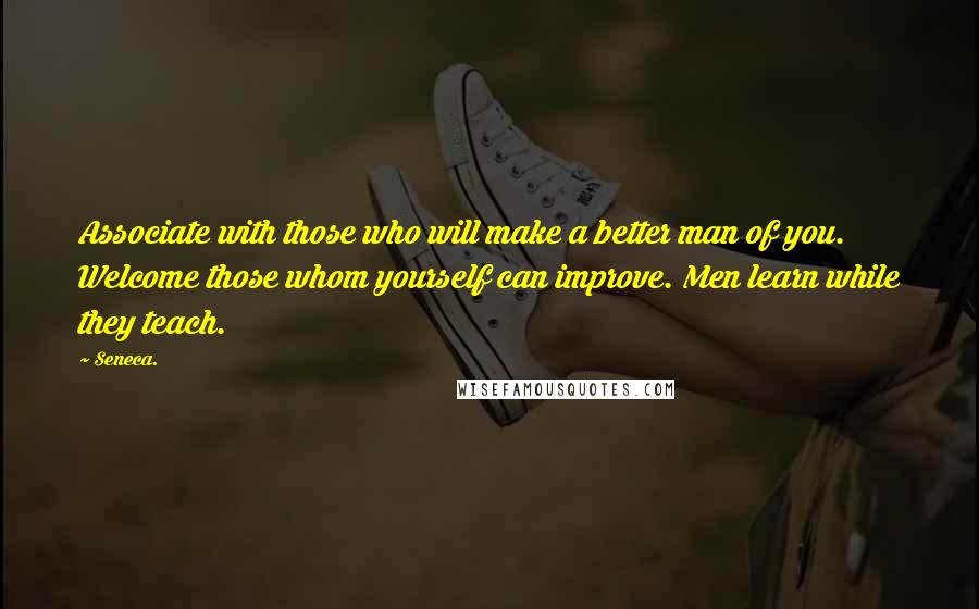 Seneca. Quotes: Associate with those who will make a better man of you. Welcome those whom yourself can improve. Men learn while they teach.