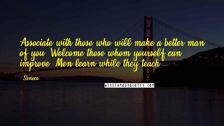 Seneca. Quotes: Associate with those who will make a better man of you. Welcome those whom yourself can improve. Men learn while they teach.