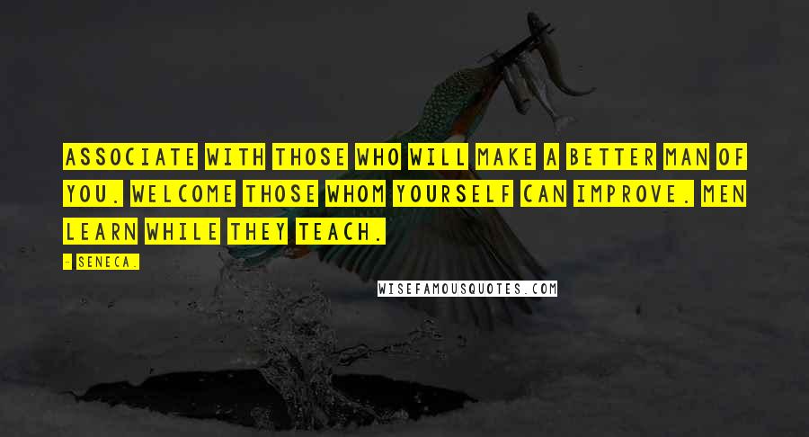 Seneca. Quotes: Associate with those who will make a better man of you. Welcome those whom yourself can improve. Men learn while they teach.