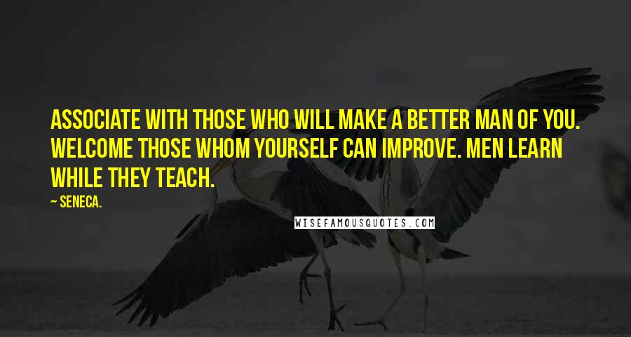 Seneca. Quotes: Associate with those who will make a better man of you. Welcome those whom yourself can improve. Men learn while they teach.