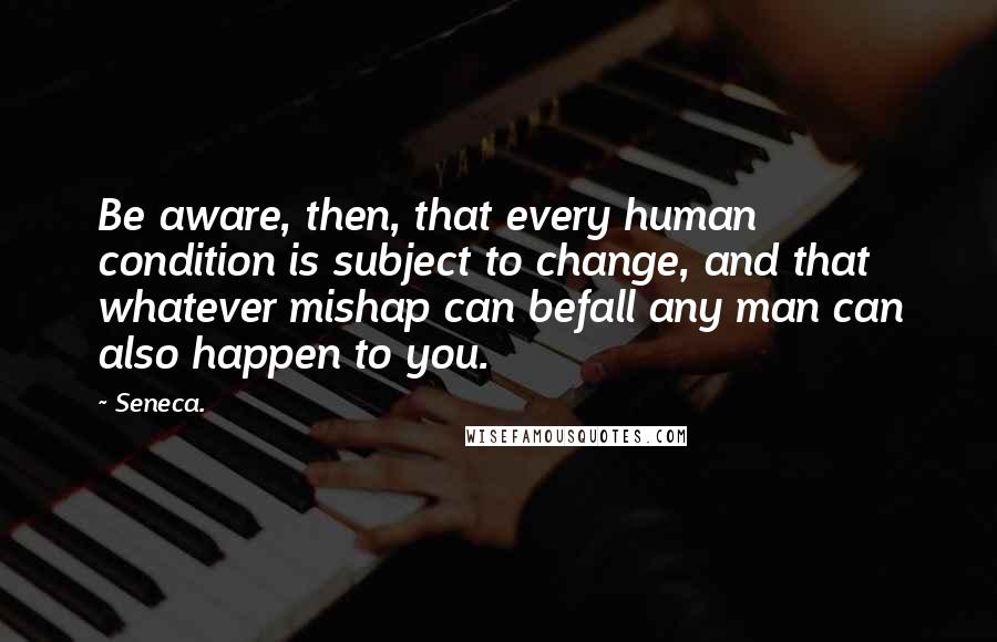 Seneca. Quotes: Be aware, then, that every human condition is subject to change, and that whatever mishap can befall any man can also happen to you.