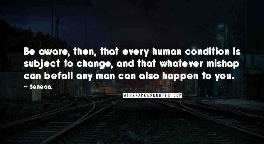 Seneca. Quotes: Be aware, then, that every human condition is subject to change, and that whatever mishap can befall any man can also happen to you.