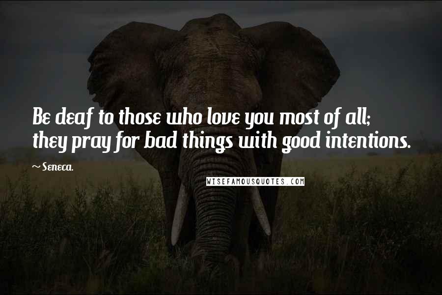 Seneca. Quotes: Be deaf to those who love you most of all; they pray for bad things with good intentions.