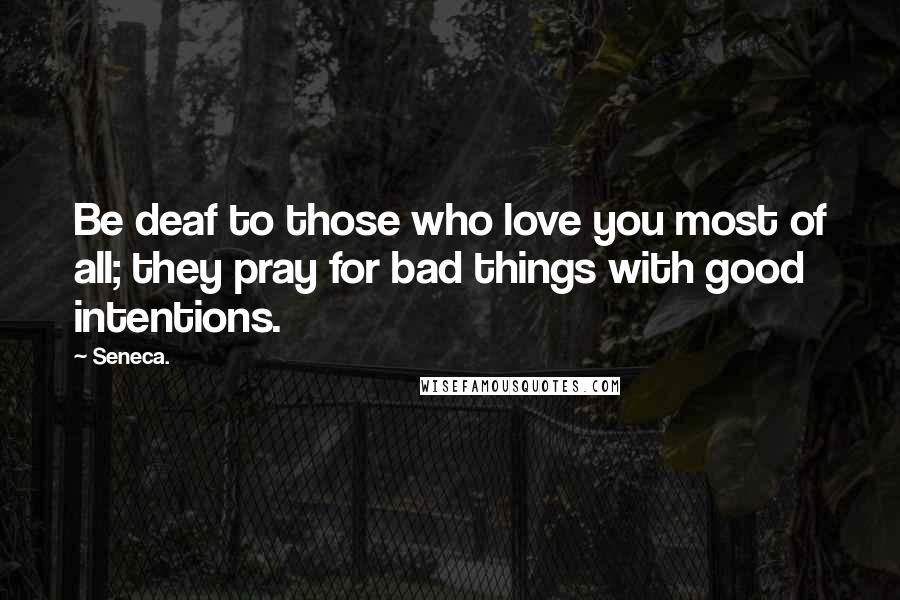 Seneca. Quotes: Be deaf to those who love you most of all; they pray for bad things with good intentions.