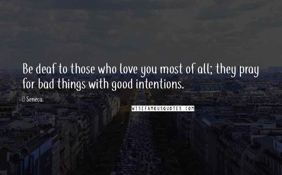Seneca. Quotes: Be deaf to those who love you most of all; they pray for bad things with good intentions.