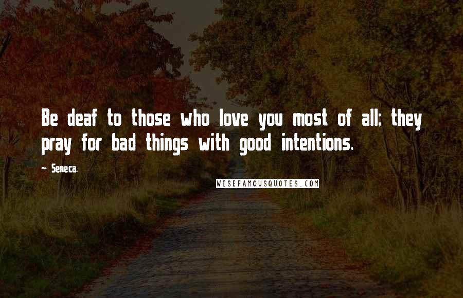 Seneca. Quotes: Be deaf to those who love you most of all; they pray for bad things with good intentions.