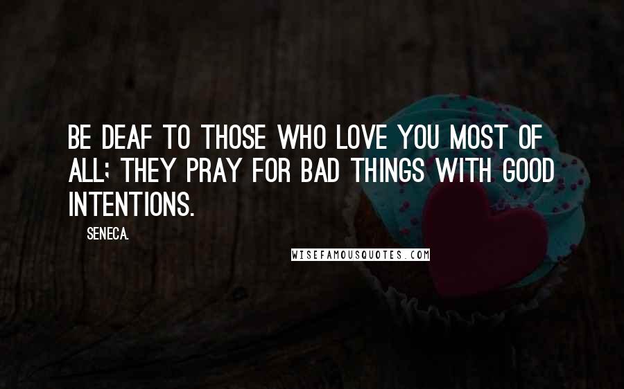 Seneca. Quotes: Be deaf to those who love you most of all; they pray for bad things with good intentions.