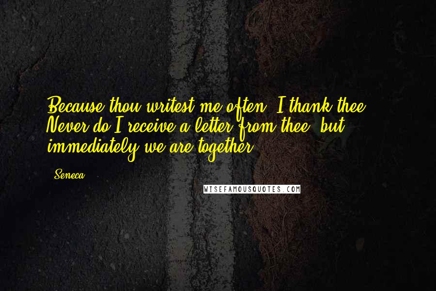 Seneca. Quotes: Because thou writest me often, I thank thee ... Never do I receive a letter from thee, but immediately we are together.