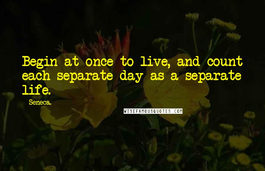 Seneca. Quotes: Begin at once to live, and count each separate day as a separate life.