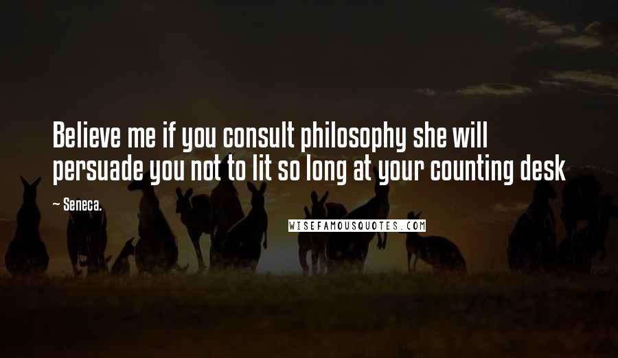 Seneca. Quotes: Believe me if you consult philosophy she will persuade you not to lit so long at your counting desk