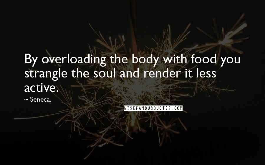 Seneca. Quotes: By overloading the body with food you strangle the soul and render it less active.