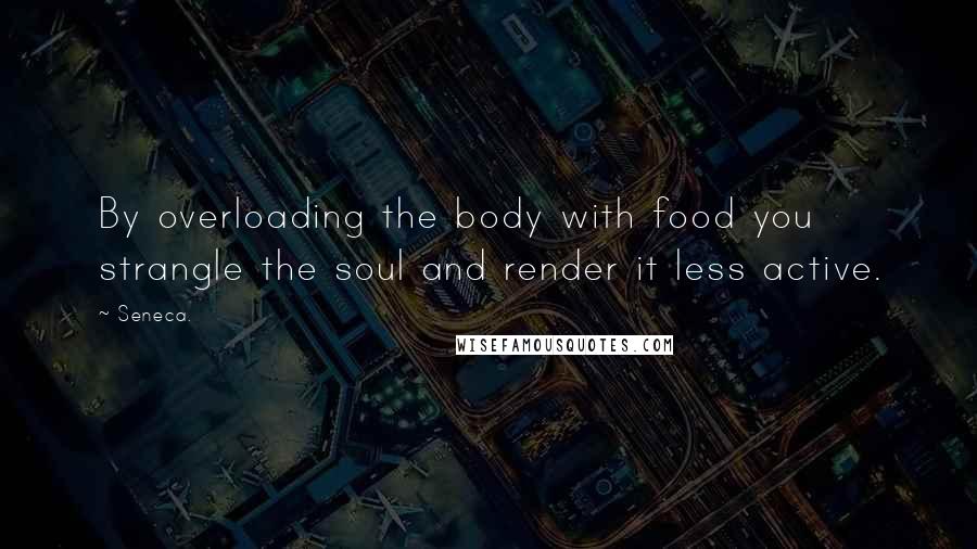 Seneca. Quotes: By overloading the body with food you strangle the soul and render it less active.