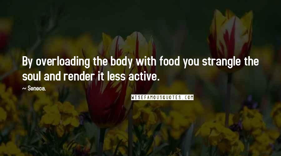 Seneca. Quotes: By overloading the body with food you strangle the soul and render it less active.