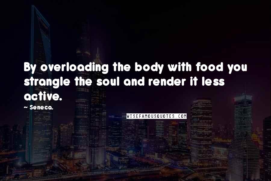 Seneca. Quotes: By overloading the body with food you strangle the soul and render it less active.