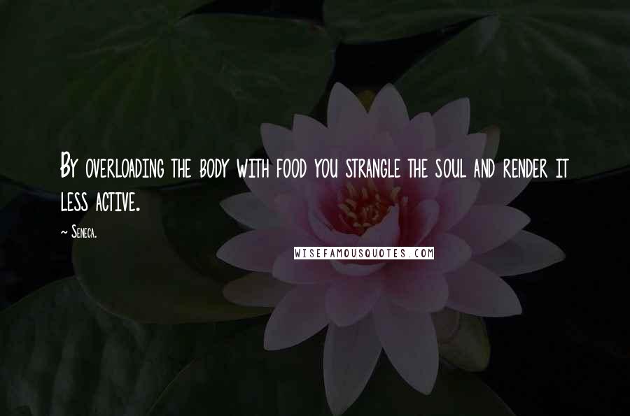 Seneca. Quotes: By overloading the body with food you strangle the soul and render it less active.