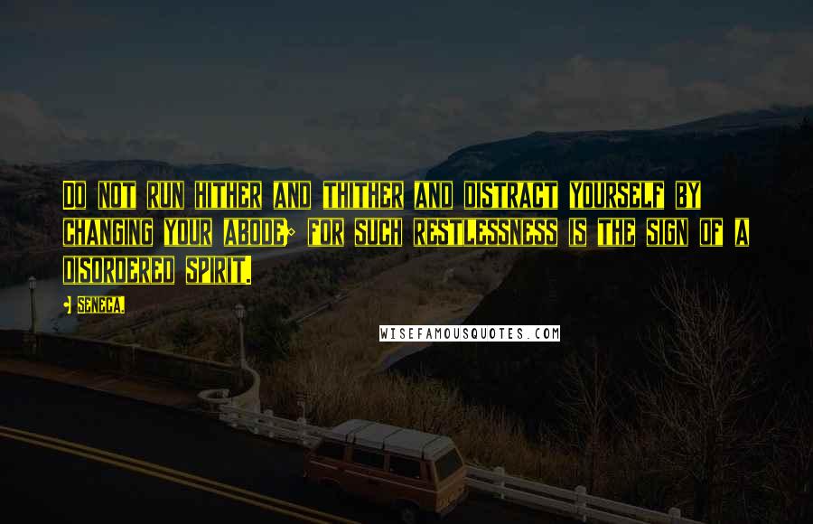 Seneca. Quotes: Do not run hither and thither and distract yourself by changing your abode; for such restlessness is the sign of a disordered spirit.