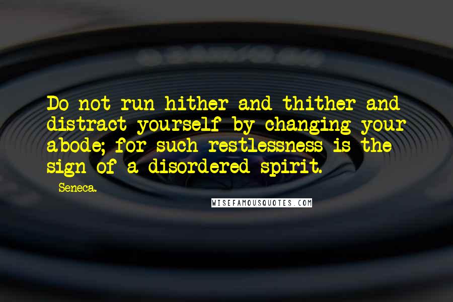 Seneca. Quotes: Do not run hither and thither and distract yourself by changing your abode; for such restlessness is the sign of a disordered spirit.