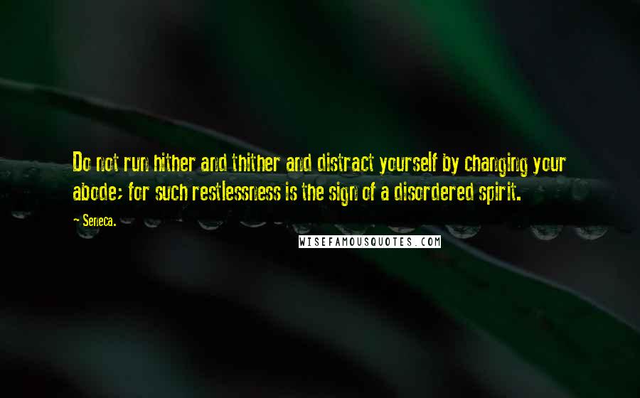 Seneca. Quotes: Do not run hither and thither and distract yourself by changing your abode; for such restlessness is the sign of a disordered spirit.