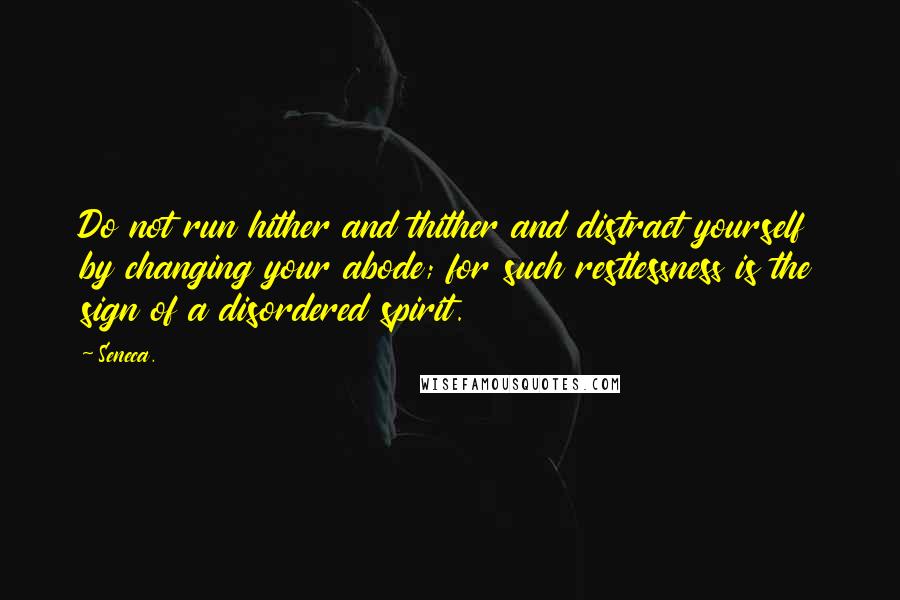 Seneca. Quotes: Do not run hither and thither and distract yourself by changing your abode; for such restlessness is the sign of a disordered spirit.