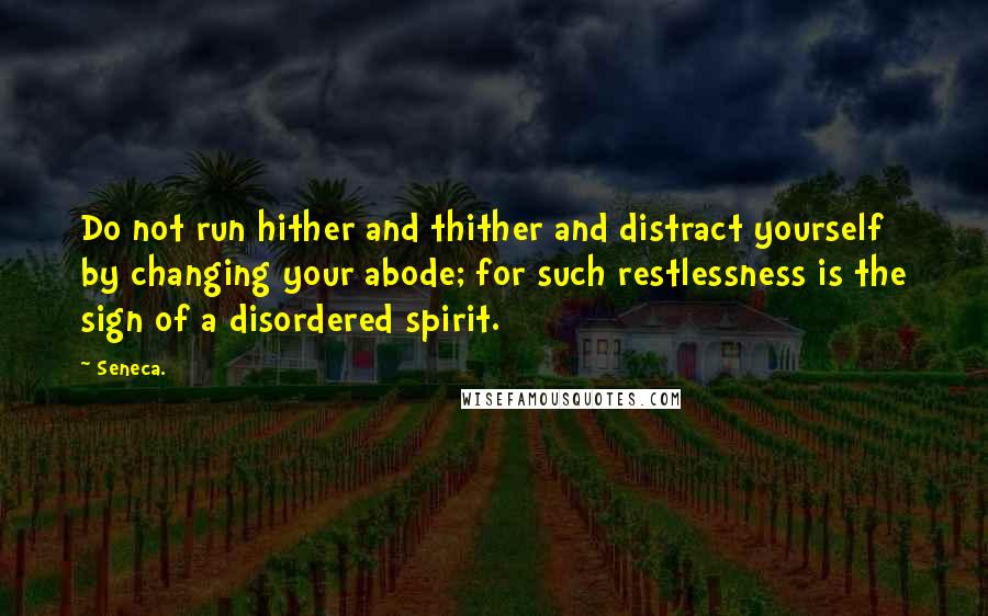 Seneca. Quotes: Do not run hither and thither and distract yourself by changing your abode; for such restlessness is the sign of a disordered spirit.