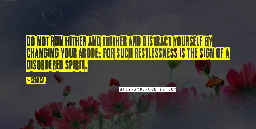 Seneca. Quotes: Do not run hither and thither and distract yourself by changing your abode; for such restlessness is the sign of a disordered spirit.