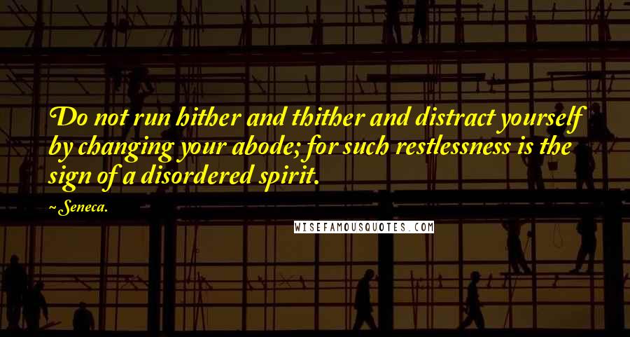 Seneca. Quotes: Do not run hither and thither and distract yourself by changing your abode; for such restlessness is the sign of a disordered spirit.