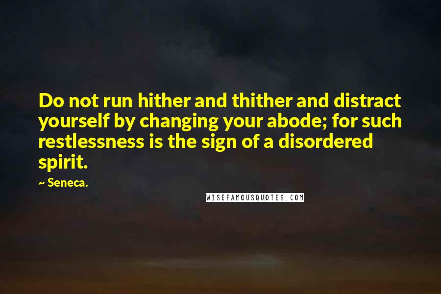 Seneca. Quotes: Do not run hither and thither and distract yourself by changing your abode; for such restlessness is the sign of a disordered spirit.