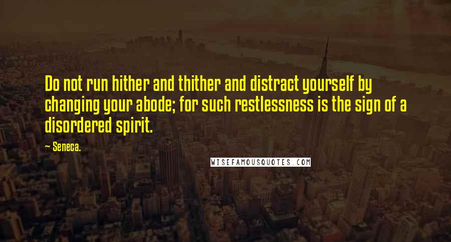 Seneca. Quotes: Do not run hither and thither and distract yourself by changing your abode; for such restlessness is the sign of a disordered spirit.