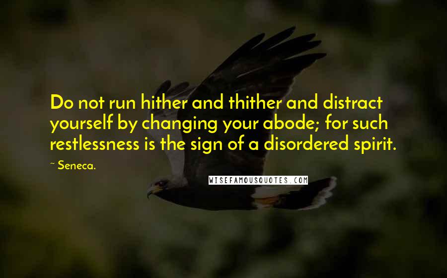 Seneca. Quotes: Do not run hither and thither and distract yourself by changing your abode; for such restlessness is the sign of a disordered spirit.