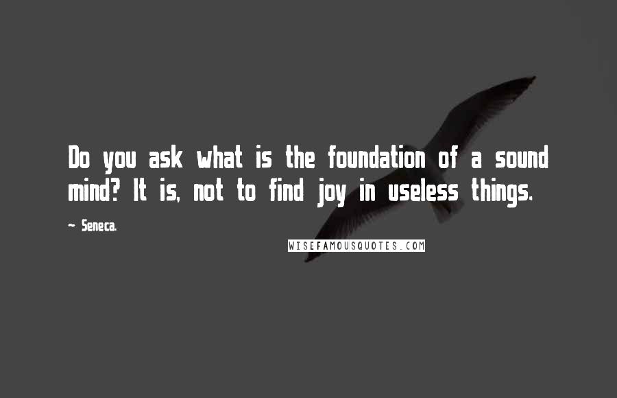 Seneca. Quotes: Do you ask what is the foundation of a sound mind? It is, not to find joy in useless things.