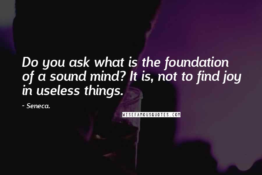 Seneca. Quotes: Do you ask what is the foundation of a sound mind? It is, not to find joy in useless things.