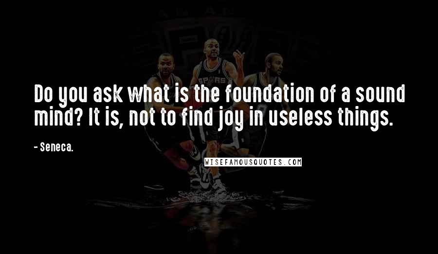 Seneca. Quotes: Do you ask what is the foundation of a sound mind? It is, not to find joy in useless things.