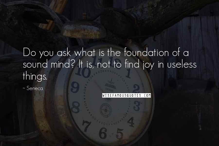 Seneca. Quotes: Do you ask what is the foundation of a sound mind? It is, not to find joy in useless things.