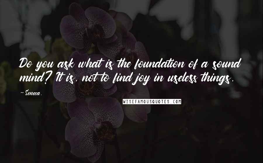 Seneca. Quotes: Do you ask what is the foundation of a sound mind? It is, not to find joy in useless things.