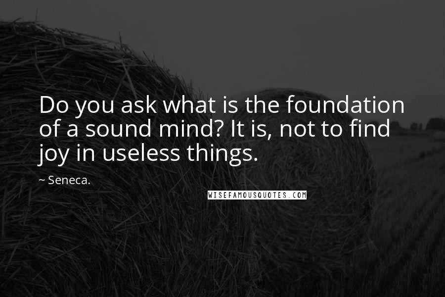 Seneca. Quotes: Do you ask what is the foundation of a sound mind? It is, not to find joy in useless things.