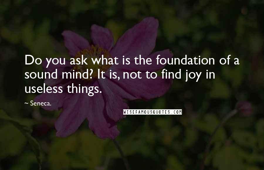 Seneca. Quotes: Do you ask what is the foundation of a sound mind? It is, not to find joy in useless things.