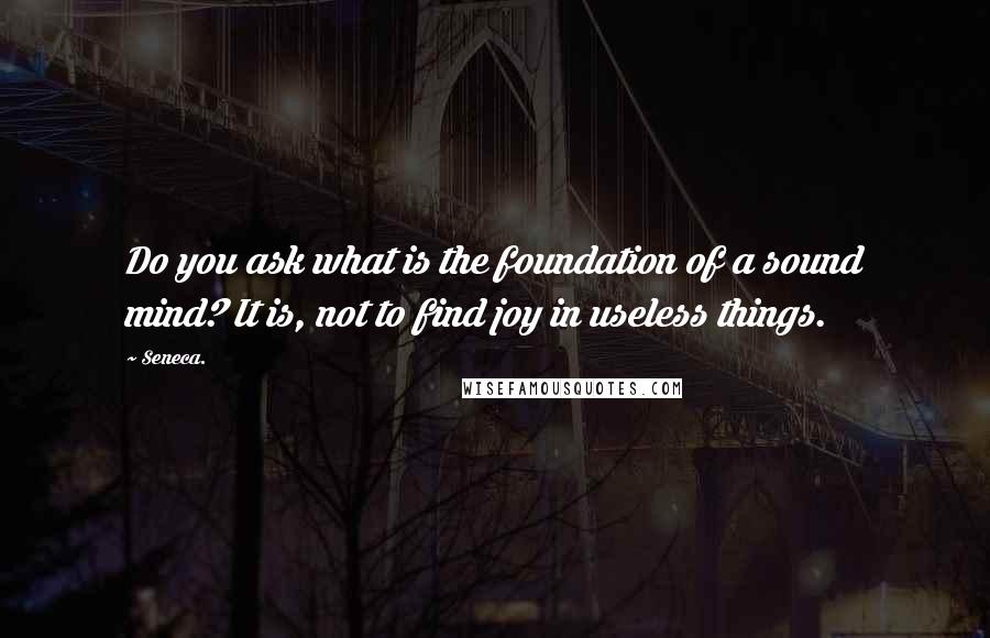 Seneca. Quotes: Do you ask what is the foundation of a sound mind? It is, not to find joy in useless things.