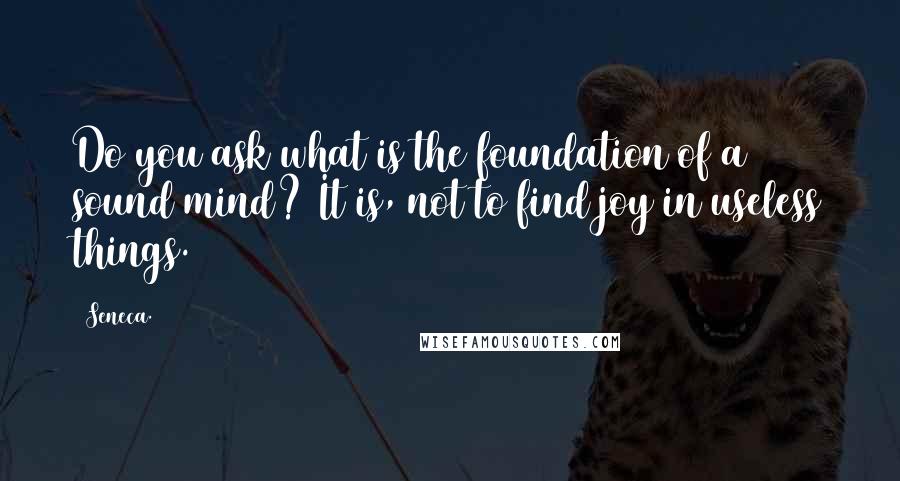 Seneca. Quotes: Do you ask what is the foundation of a sound mind? It is, not to find joy in useless things.