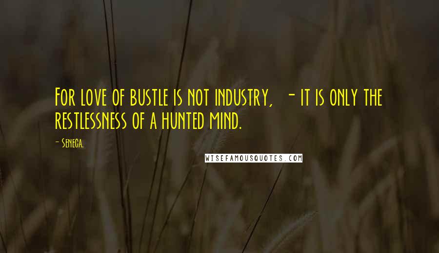Seneca. Quotes: For love of bustle is not industry,  - it is only the restlessness of a hunted mind.