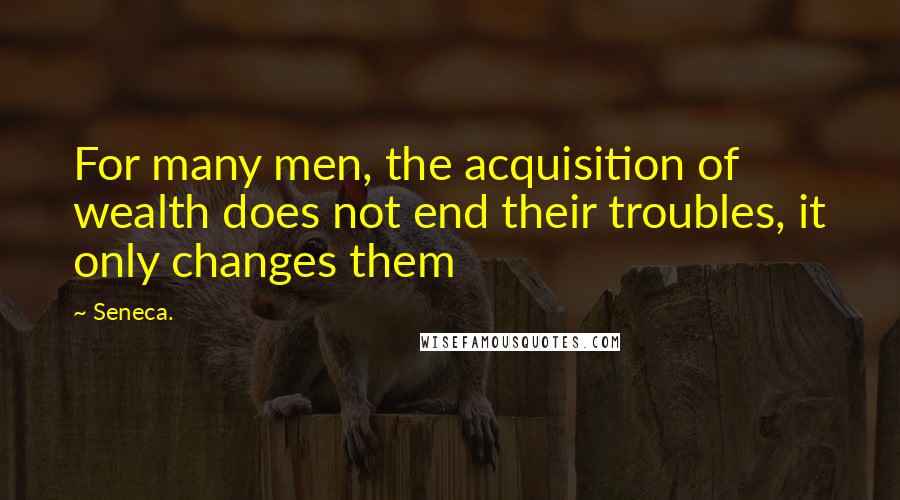 Seneca. Quotes: For many men, the acquisition of wealth does not end their troubles, it only changes them