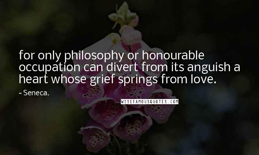 Seneca. Quotes: for only philosophy or honourable occupation can divert from its anguish a heart whose grief springs from love.